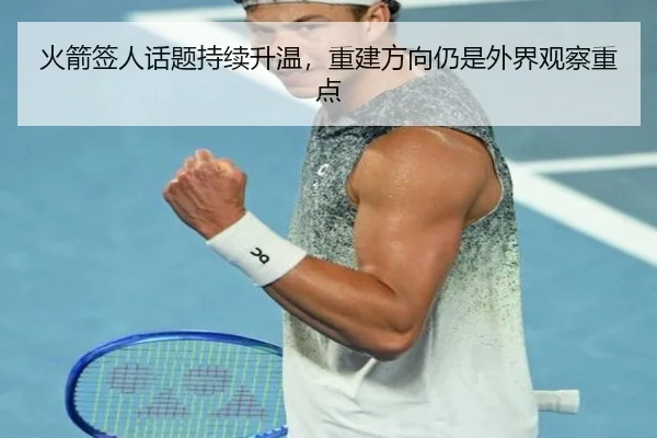 火箭签人话题持续升温，重建方向仍是外界观察重点